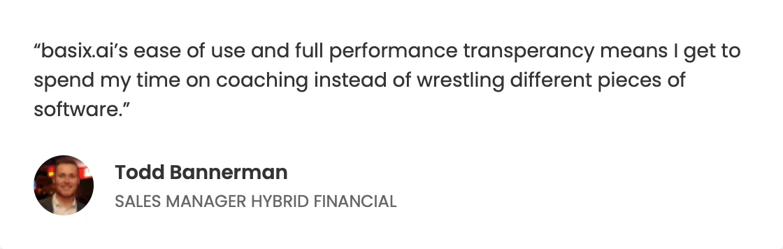“basix.ai’s ease of use and full performance transparency means I get to spend my time on coaching instead of wrestling different pieces of software.” — Todd Bannerman, Sales Manager, Hybrid Financial